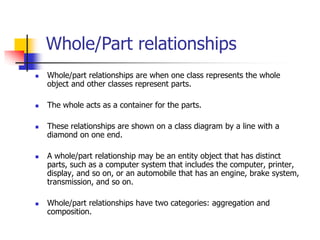 Whole/Part relationships
 Whole/part relationships are when one class represents the whole
object and other classes represent parts.
 The whole acts as a container for the parts.
 These relationships are shown on a class diagram by a line with a
diamond on one end.
 A whole/part relationship may be an entity object that has distinct
parts, such as a computer system that includes the computer, printer,
display, and so on, or an automobile that has an engine, brake system,
transmission, and so on.
 Whole/part relationships have two categories: aggregation and
composition.
 