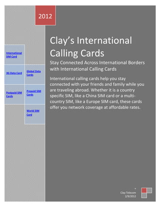 2012


                              Clay’s International
International
SIM Card                      Calling Cards
                              Stay Connected Across International Borders
                Global Data
                              with International Calling Cards
3G Data Card
                Cards
                              International calling cards help you stay
                              connected with your friends and family while you
Postpaid SIM
                Prepaid SIM   are traveling abroad. Whether it is a country
                Cards
Cards                         specific SIM, like a China SIM card or a multi-
                              country SIM, like a Europe SIM card, these cards
                              offer you network coverage at affordable rates.
                World SIM
                Card




                                                                            *
                                                                 Clay Telecom
                                                                     2/9/2012
 