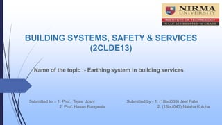 BUILDING SYSTEMS, SAFETY & SERVICES
(2CLDE13)
Name of the topic :- Earthing system in building services
Submitted by:- 1. (18bcl039) Jeel Patel
2. (18bcl043) Naisha Kolcha
Submitted to :- 1. Prof. Tejas Joshi
2. Prof. Hasan Rangwala
 
