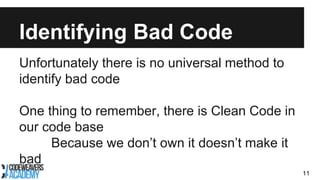 Identifying Bad Code
Unfortunately there is no universal method to
identify bad code
One thing to remember, there is Clean Code in
our code base
Because we don’t own it doesn’t make it
bad
11
 