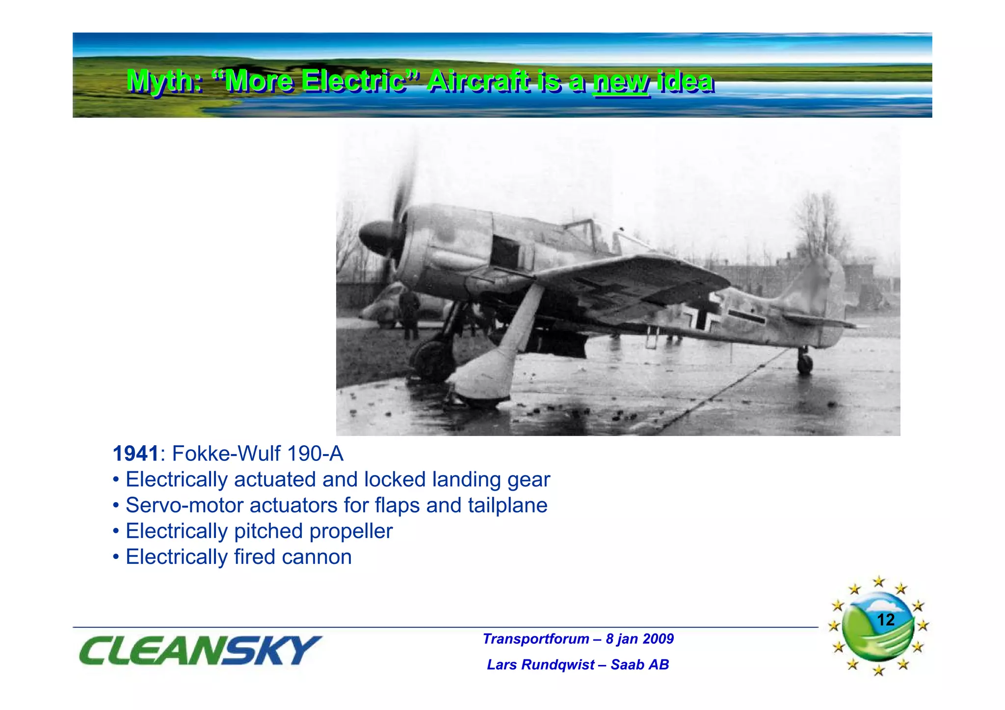 Myth: “More Electric” Aircraft is a new idea
 Myth: “More Electric” Aircraft is a new idea




1941: Fokke-Wulf 190-A
• Electrically actuated and locked landing gear
• Servo-motor actuators for flaps and tailplane
• Electrically pitched propeller
• Electrically fired cannon

                                                                     12
                                       Transportforum – 8 jan 2009
                                        Lars Rundqwist – Saab AB
 