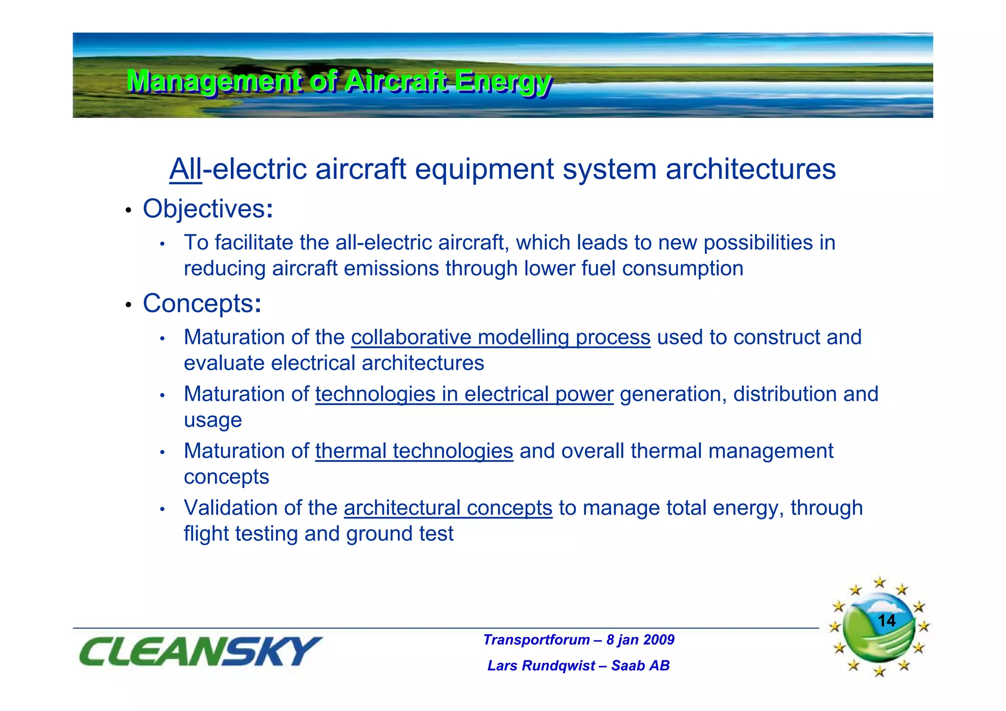 Management of Aircraft Energy
Management of Aircraft Energy

         All-electric aircraft equipment system architectures
•   Objectives:
     •    To facilitate the all-electric aircraft, which leads to new possibilities in
          reducing aircraft emissions through lower fuel consumption
•   Concepts:
     •    Maturation of the collaborative modelling process used to construct and
          evaluate electrical architectures
     •    Maturation of technologies in electrical power generation, distribution and
          usage
     •    Maturation of thermal technologies and overall thermal management
          concepts
     •    Validation of the architectural concepts to manage total energy, through
          flight testing and ground test


                                                                                         14
                                            Transportforum – 8 jan 2009
                                             Lars Rundqwist – Saab AB
 