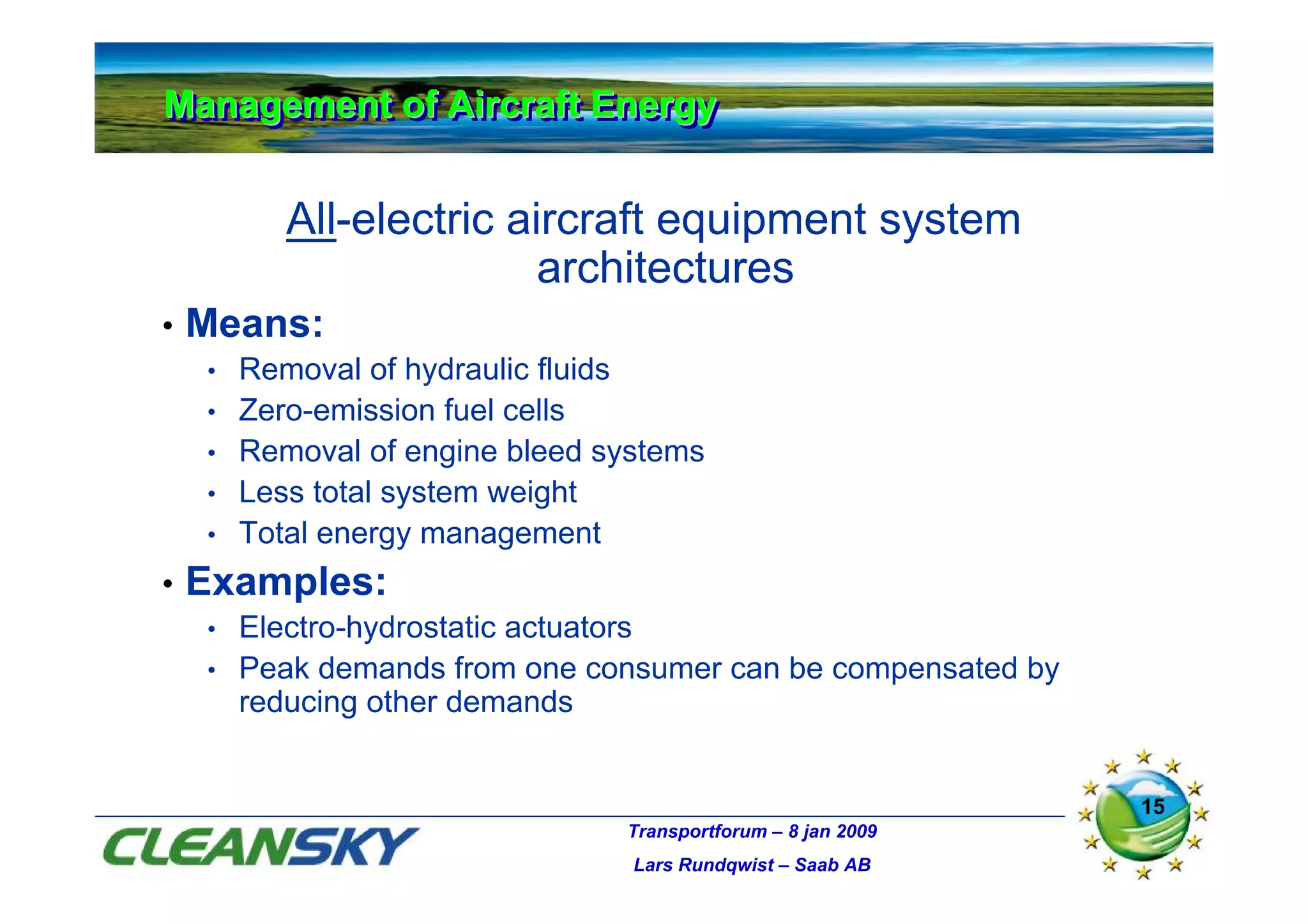 Management of Aircraft Energy
Management of Aircraft Energy


           All-electric aircraft equipment system
                          architectures
•   Means:
    •   Removal of hydraulic fluids
    •   Zero-emission fuel cells
    •   Removal of engine bleed systems
    •   Less total system weight
    •   Total energy management
•   Examples:
    • Electro-hydrostatic actuators
    • Peak demands from one consumer can be compensated by
      reducing other demands


                                                               15
                                 Transportforum – 8 jan 2009
                                  Lars Rundqwist – Saab AB
 