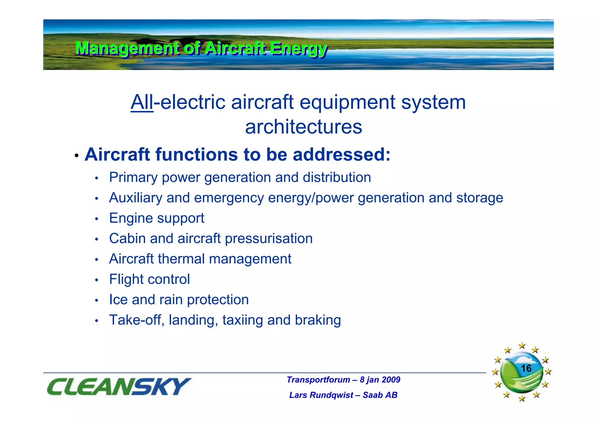 Management of Aircraft Energy
Management of Aircraft Energy


            All-electric aircraft equipment system
                           architectures
•   Aircraft functions to be addressed:
     •   Primary power generation and distribution
     •   Auxiliary and emergency energy/power generation and storage
     •   Engine support
     •   Cabin and aircraft pressurisation
     •   Aircraft thermal management
     •   Flight control
     •   Ice and rain protection
     •   Take-off, landing, taxiing and braking


                                                                       16
                                   Transportforum – 8 jan 2009
                                   Lars Rundqwist – Saab AB
 