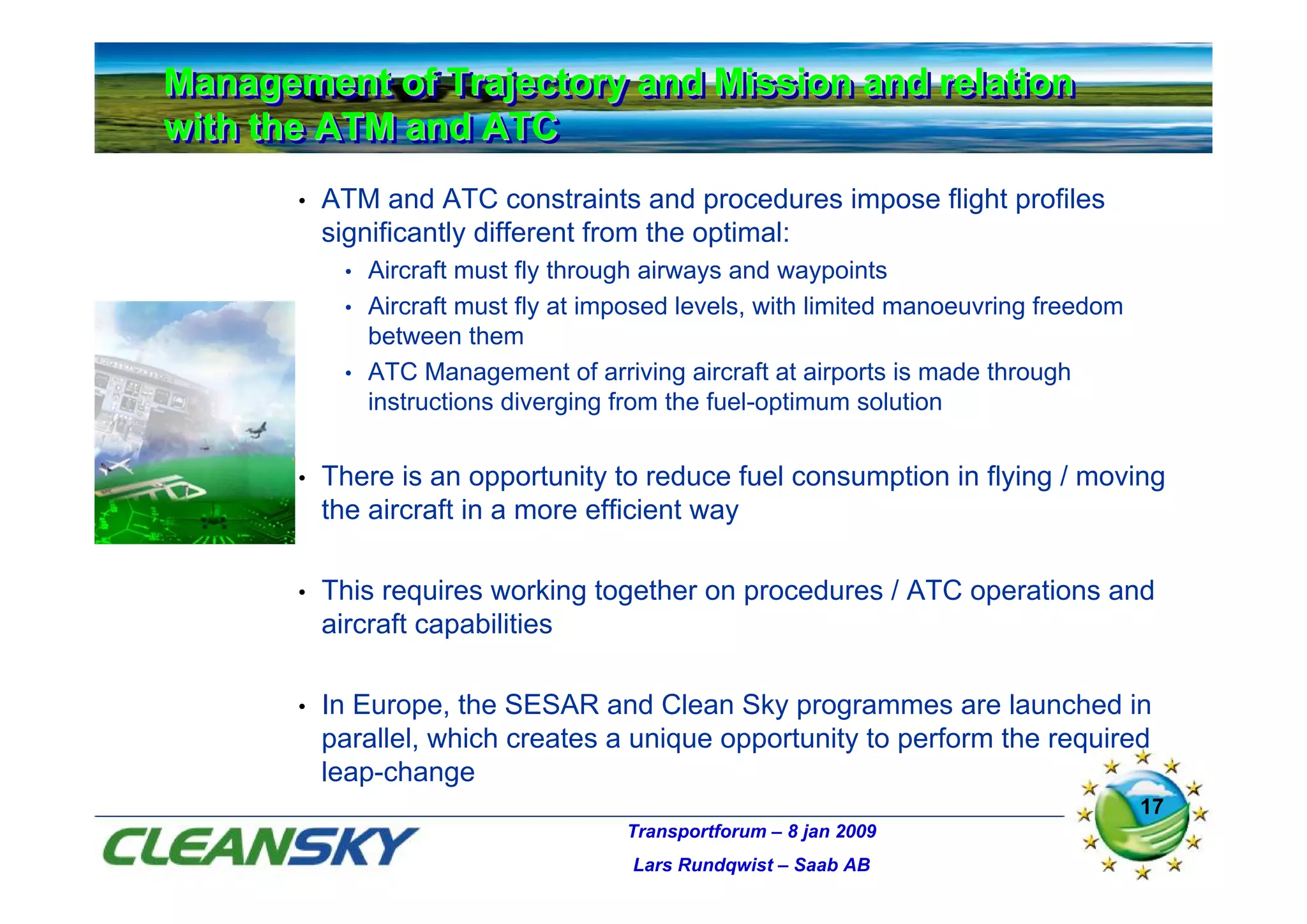 Management of Trajectory and Mission and relation
Management of Trajectory and Mission and relation
with the ATM and ATC
with the ATM and ATC
       •   ATM and ATC constraints and procedures impose flight profiles
           significantly different from the optimal:
            • Aircraft must fly through airways and waypoints
            • Aircraft must fly at imposed levels, with limited manoeuvring freedom
              between them
            • ATC Management of arriving aircraft at airports is made through
              instructions diverging from the fuel-optimum solution


       •   There is an opportunity to reduce fuel consumption in flying / moving
           the aircraft in a more efficient way

       •   This requires working together on procedures / ATC operations and
           aircraft capabilities

       •   In Europe, the SESAR and Clean Sky programmes are launched in
           parallel, which creates a unique opportunity to perform the required
           leap-change
                                                                                      17
                                     Transportforum – 8 jan 2009
                                      Lars Rundqwist – Saab AB
 