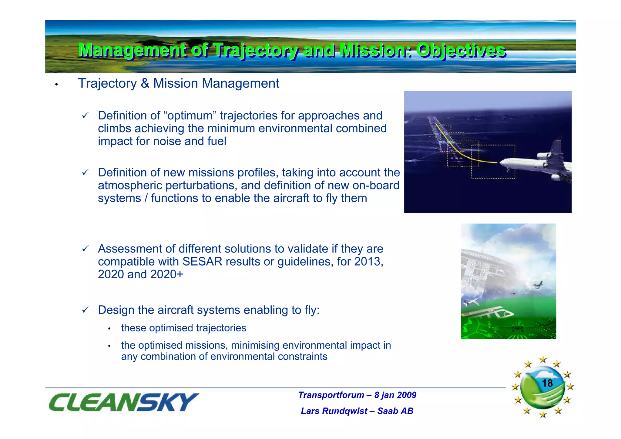 Management of Trajectory and Mission: Objectives
    Management of Trajectory and Mission: Objectives
•   Trajectory & Mission Management

       Definition of “optimum” trajectories for approaches and
       climbs achieving the minimum environmental combined
       impact for noise and fuel

       Definition of new missions profiles, taking into account the
       atmospheric perturbations, and definition of new on-board
       systems / functions to enable the aircraft to fly them



       Assessment of different solutions to validate if they are
       compatible with SESAR results or guidelines, for 2013,
       2020 and 2020+


       Design the aircraft systems enabling to fly:
        •   these optimised trajectories
        •   the optimised missions, minimising environmental impact in
            any combination of environmental constraints

                                                                               18
                                                 Transportforum – 8 jan 2009
                                                  Lars Rundqwist – Saab AB
 