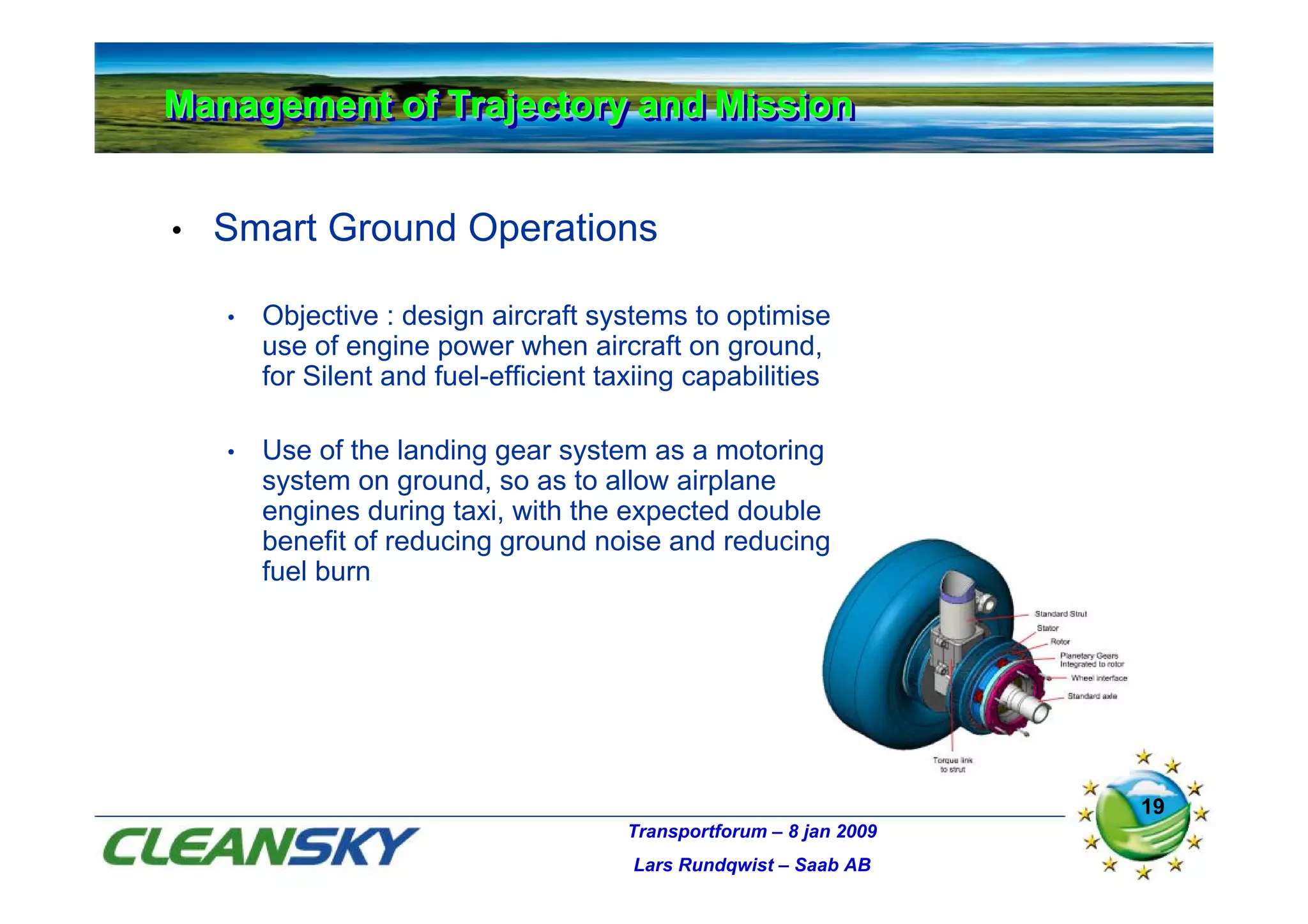 Management of Trajectory and Mission
Management of Trajectory and Mission


•   Smart Ground Operations

    •   Objective : design aircraft systems to optimise
        use of engine power when aircraft on ground,
        for Silent and fuel-efficient taxiing capabilities

    •   Use of the landing gear system as a motoring
        system on ground, so as to allow airplane
        engines during taxi, with the expected double
        benefit of reducing ground noise and reducing
        fuel burn




                                                                      19
                                        Transportforum – 8 jan 2009
                                        Lars Rundqwist – Saab AB
 