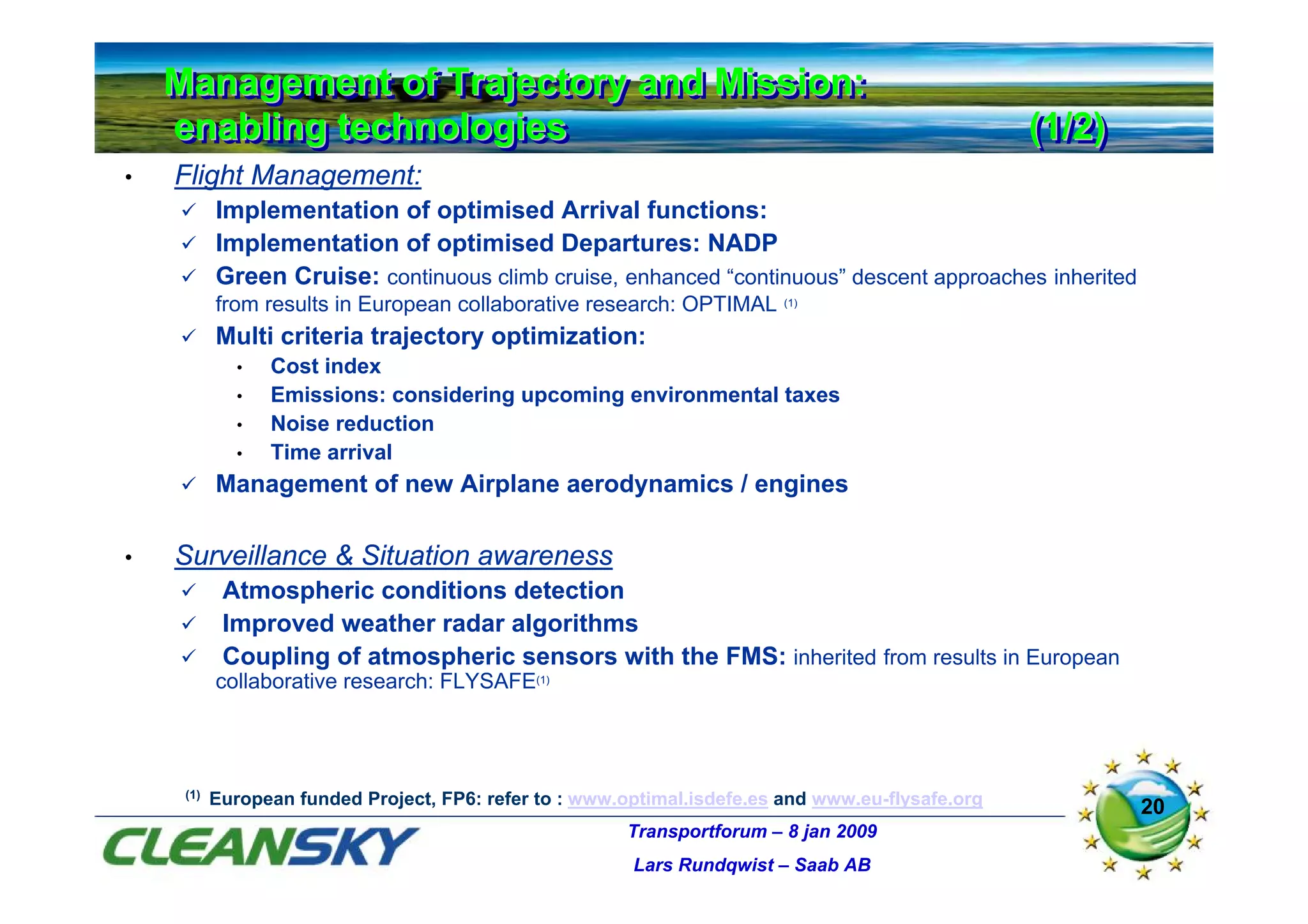 Management of Trajectory and Mission:
    Management of Trajectory and Mission:
    enabling technologies
    enabling technologies                                                                          (1/2)
                                                                                                   (1/2)
•   Flight Management:
           Implementation of optimised Arrival functions:
           Implementation of optimised Departures: NADP
           Green Cruise: continuous climb cruise, enhanced “continuous” descent approaches inherited
           from results in European collaborative research: OPTIMAL       (1)


           Multi criteria trajectory optimization:
              •   Cost index
              •   Emissions: considering upcoming environmental taxes
              •   Noise reduction
              •   Time arrival
           Management of new Airplane aerodynamics / engines

•   Surveillance & Situation awareness
            Atmospheric conditions detection
            Improved weather radar algorithms
            Coupling of atmospheric sensors with the FMS: inherited from results in European
           collaborative research: FLYSAFE(1)




     (1)
           European funded Project, FP6: refer to : www.optimal.isdefe.es and www.eu-flysafe.org           20
                                                        Transportforum – 8 jan 2009
                                                         Lars Rundqwist – Saab AB
 