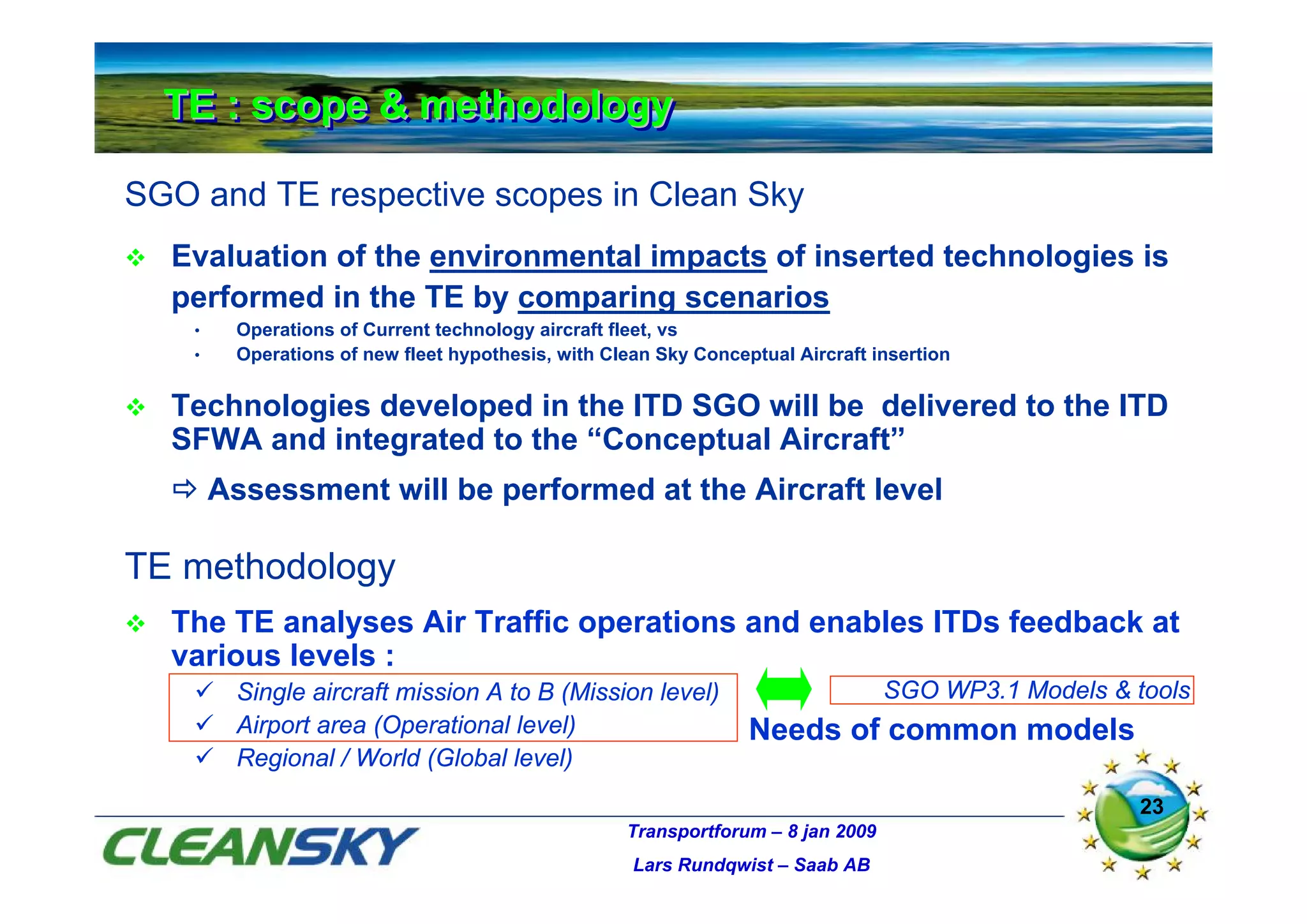 TE : scope & methodology
  TE : scope & methodology

SGO and TE respective scopes in Clean Sky
  Evaluation of the environmental impacts of inserted technologies is
  performed in the TE by comparing scenarios
    •    Operations of Current technology aircraft fleet, vs
    •    Operations of new fleet hypothesis, with Clean Sky Conceptual Aircraft insertion

  Technologies developed in the ITD SGO will be delivered to the ITD
  SFWA and integrated to the “Conceptual Aircraft”
        Assessment will be performed at the Aircraft level

TE methodology
  The TE analyses Air Traffic operations and enables ITDs feedback at
  various levels :
         Single aircraft mission A to B (Mission level)                           SGO WP3.1 Models & tools
         Airport area (Operational level)                         Needs of common models
         Regional / World (Global level)
                                                                                                      23
                                                    Transportforum – 8 jan 2009
                                                     Lars Rundqwist – Saab AB
 