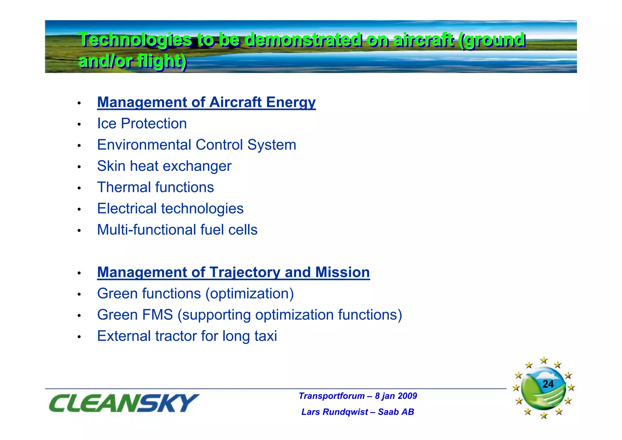 Technologies to be demonstrated on aircraft (ground
Technologies to be demonstrated on aircraft (ground
and/or flight)
and/or flight)

•   Management of Aircraft Energy
•   Ice Protection
•   Environmental Control System
•   Skin heat exchanger
•   Thermal functions
•   Electrical technologies
•   Multi-functional fuel cells

•   Management of Trajectory and Mission
•   Green functions (optimization)
•   Green FMS (supporting optimization functions)
•   External tractor for long taxi


                                                               24
                                 Transportforum – 8 jan 2009
                                  Lars Rundqwist – Saab AB
 