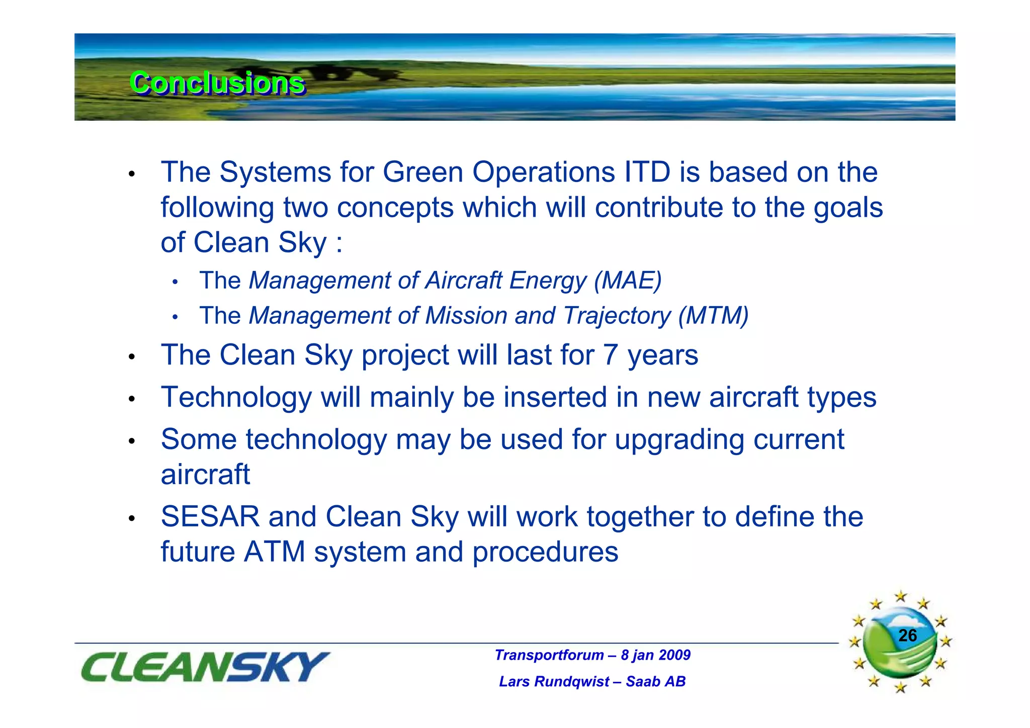 Conclusions
Conclusions

•   The Systems for Green Operations ITD is based on the
    following two concepts which will contribute to the goals
    of Clean Sky :
    • The Management of Aircraft Energy (MAE)
    • The Management of Mission and Trajectory (MTM)

•   The Clean Sky project will last for 7 years
•   Technology will mainly be inserted in new aircraft types
•   Some technology may be used for upgrading current
    aircraft
•   SESAR and Clean Sky will work together to define the
    future ATM system and procedures

                                                                26
                              Transportforum – 8 jan 2009
                               Lars Rundqwist – Saab AB
 