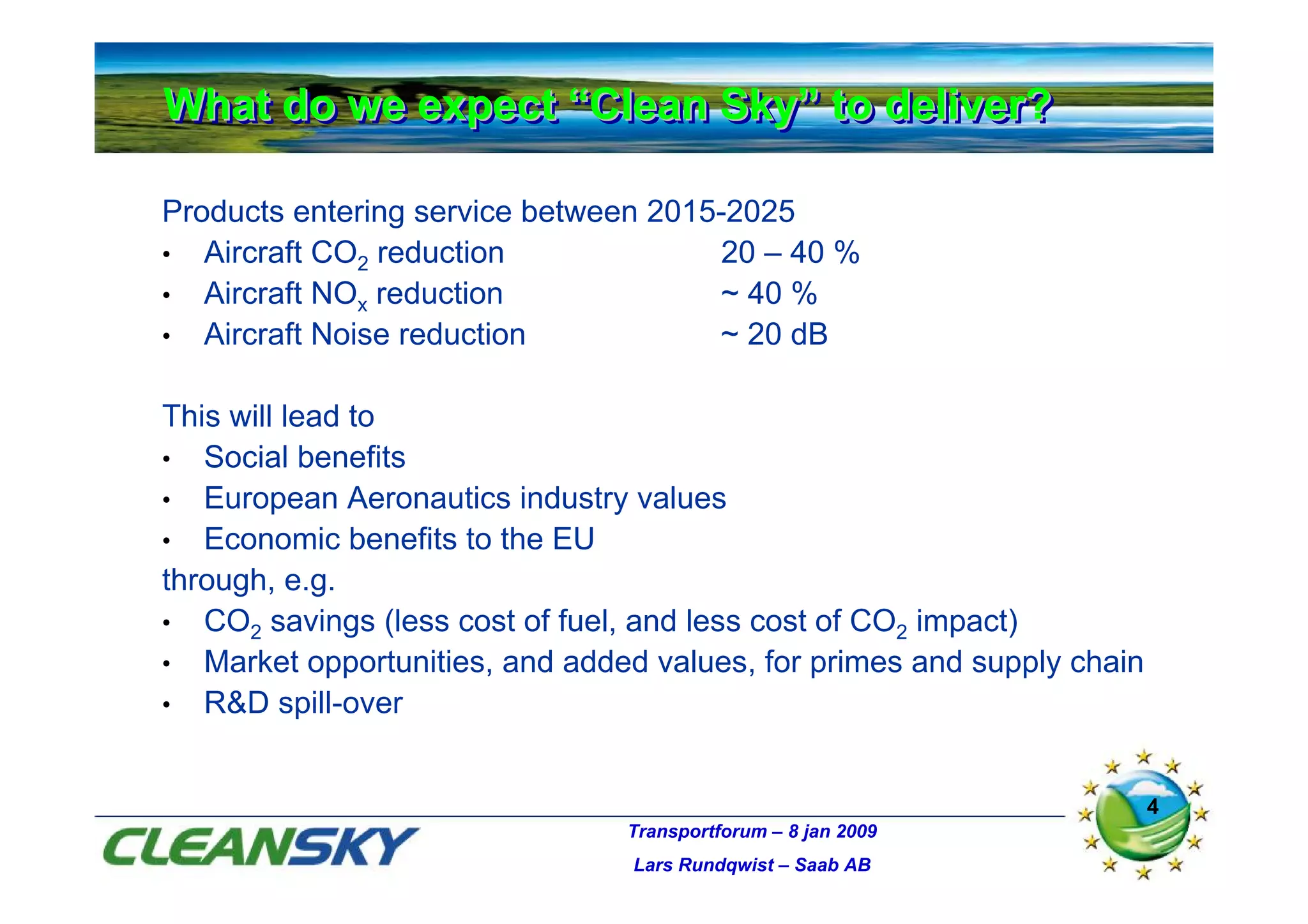 What do we expect “Clean Sky” to deliver?
What do we expect “Clean Sky” to deliver?

Products entering service between 2015-2025
• Aircraft CO2 reduction               20 – 40 %
• Aircraft NOx reduction              ~ 40 %
• Aircraft Noise reduction            ~ 20 dB

This will lead to
• Social benefits
• European Aeronautics industry values
• Economic benefits to the EU
through, e.g.
• CO2 savings (less cost of fuel, and less cost of CO2 impact)
• Market opportunities, and added values, for primes and supply chain
• R&D spill-over



                                                                        4
                                Transportforum – 8 jan 2009
                                 Lars Rundqwist – Saab AB
 
