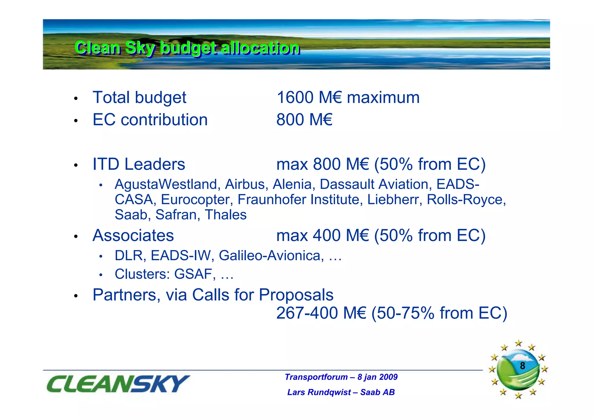 Clean Sky budget allocation
Clean Sky budget allocation

•   Total budget                 1600 M€ maximum
•   EC contribution              800 M€

•   ITD Leaders                  max 800 M€ (50% from EC)
    •   AgustaWestland, Airbus, Alenia, Dassault Aviation, EADS-
        CASA, Eurocopter, Fraunhofer Institute, Liebherr, Rolls-Royce,
        Saab, Safran, Thales
•   Associates                   max 400 M€ (50% from EC)
    • DLR, EADS-IW, Galileo-Avionica, …
    • Clusters: GSAF, …
•   Partners, via Calls for Proposals
                              267-400 M€ (50-75% from EC)

                                                                         8
                                  Transportforum – 8 jan 2009
                                   Lars Rundqwist – Saab AB
 