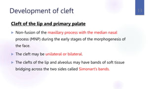 Development of cleft
Cleft of the lip and primary palate
 Non-fusion of the maxillary process with the median nasal
process (MNP) during the early stages of the morphogenesis of
the face.
 The cleft may be unilateral or bilateral.
 The clefts of the lip and alveolus may have bands of soft tissue
bridging across the two sides called Simonart’s bands.
13
 