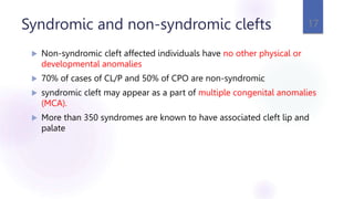 Syndromic and non-syndromic clefts
 Non-syndromic cleft affected individuals have no other physical or
developmental anomalies
 70% of cases of CL/P and 50% of CPO are non-syndromic
 syndromic cleft may appear as a part of multiple congenital anomalies
(MCA).
 More than 350 syndromes are known to have associated cleft lip and
palate
17
 