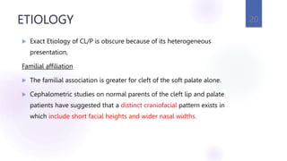 ETIOLOGY
 Exact Etiology of CL/P is obscure because of its heterogeneous
presentation,
Familial affiliation
 The familial association is greater for cleft of the soft palate alone.
 Cephalometric studies on normal parents of the cleft lip and palate
patients have suggested that a distinct craniofacial pattern exists in
which include short facial heights and wider nasal widths.
20
 