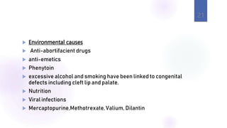  Environmental causes
 Anti-abortifacient drugs
 anti-emetics
 Phenytoin
 excessive alcohol and smoking have been linked to congenital
defects including cleft lip and palate.
 Nutrition
 Viral infections
 Mercaptopurine,Methotrexate, Valium, Dilantin
21
 
