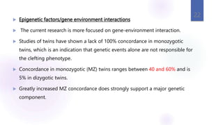  Epigenetic factors/gene environment interactions
 The current research is more focused on gene-environment interaction.
 Studies of twins have shown a lack of 100% concordance in monozygotic
twins, which is an indication that genetic events alone are not responsible for
the clefting phenotype.
 Concordance in monozygotic (MZ) twins ranges between 40 and 60% and is
5% in dizygotic twins.
 Greatly increased MZ concordance does strongly support a major genetic
component.
22
 