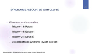 23
Sommerland BC. Management of cleft lip and palate. Current Paediatrics 1994
 Chromosomal anomalies
• Trisomy 13 (Patau)
• Trisomy 18 (Edward)
• Trisomy 21 (Down’s)
• Velocardiofacial syndrome (22q11 deletion)
SYNDROMES ASSOCIATED WITH CLEFTS
 