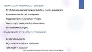 ADVANTAGES OF PRENATAL CLEFT DIAGNOSIS
33
Graber Vanarsdall Orthodontics: Current Principles and Techniques. Pg.368-369
- Psychological preparation for parents to have realistic expectations
- Parent education for cleft management
- Preparation for neonatal care and feeding
- Opportunity to investigate other abnormalities
- Possibility of fetal surgery
DISADVANTAGES OF PRENATAL CLEFT DIAGNOSIS
- Emotional disturbance
- High maternal anxiety and dysfunction
- Termination of pregnancy
 