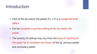 Introduction
 Cleft of the lip and/or the palate (CL ± P) is a congenital birth
defect.
 Can be complete or partial clefting of the lip and/or the
palate.
 The severity of clefting may vary from the trace of notching of
the upper lip to complete non-fusion of the lip, primary palate
and secondary palate
4
 