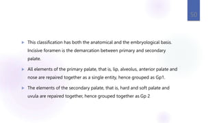  This classification has both the anatomical and the embryological basis.
Incisive foramen is the demarcation between primary and secondary
palate.
 All elements of the primary palate, that is, lip, alveolus, anterior palate and
nose are repaired together as a single entity, hence grouped as Gp1.
 The elements of the secondary palate, that is, hard and soft palate and
uvula are repaired together, hence grouped together as Gp 2
50
 