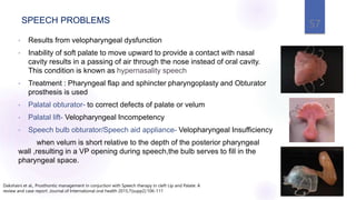 SPEECH PROBLEMS
• Results from velopharyngeal dysfunction
• Inability of soft palate to move upward to provide a contact with nasal
cavity results in a passing of air through the nose instead of oral cavity.
This condition is known as hypernasality speech
• Treatment : Pharyngeal flap and sphincter pharyngoplasty and Obturator
prosthesis is used
• Palatal obturator- to correct defects of palate or velum
• Palatal lift- Velopharyngeal Incompetency
• Speech bulb obturator/Speech aid appliance- Velopharyngeal Insufficiency
when velum is short relative to the depth of the posterior pharyngeal
wall ,resulting in a VP opening during speech,the bulb serves to fill in the
pharyngeal space.
57
Dakshaini et al., Prosthontic management in conjuction with Speech therapy in cleft Lip and Palate: A
review and case report .Journal of International oral health 2015;7(supp2):106-111
 