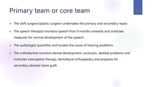 Primary team or core team
 The cleft surgeon/plastic surgeon undertakes the primary and secondary repair.
 The speech therapist monitors speech from 9 months onwards and institutes
measures for normal development of the speech.
 The audiologist quantifies and locates the cause of hearing problems.
 The orthodontist monitors dental development, occlusion, skeletal problems and
institutes interceptive therapy, dentofacial orthopaedics and prepares for
secondary alveolar bone graft.
62
 