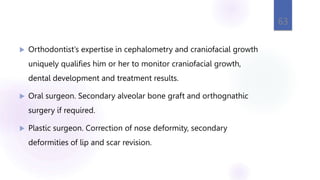 Orthodontist’s expertise in cephalometry and craniofacial growth
uniquely qualifies him or her to monitor craniofacial growth,
dental development and treatment results.
 Oral surgeon. Secondary alveolar bone graft and orthognathic
surgery if required.
 Plastic surgeon. Correction of nose deformity, secondary
deformities of lip and scar revision.
63
 