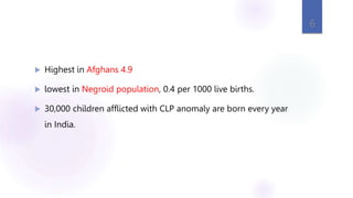  Highest in Afghans 4.9
 lowest in Negroid population, 0.4 per 1000 live births.
 30,000 children afflicted with CLP anomaly are born every year
in India.
6
 