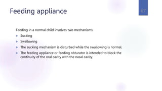 Feeding appliance
Feeding in a normal child involves two mechanisms:
 Sucking
 Swallowing
 The sucking mechanism is disturbed while the swallowing is normal.
 The feeding appliance or feeding obturator is intended to block the
continuity of the oral cavity with the nasal cavity.
67
 