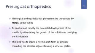 Presurgical orthopaedics
 Presurgical orthopaedics was pioneered and introduced by
McNeil in the 1950s
 To control and modify the postnatal development of the
maxilla by stimulating the growth of the soft tissues overlying
the hard palate.
 The idea was to create a normal arch form by actively
moulding the alveolar segments using a series of plates.
70
 