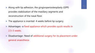  Along with lip adhesion, the gingivoperiosteoplasty (GPP)
provides stabilisation of the maxillary segments and
reconstruction of the nasal floor.
 The appliance is inserted 4 weeks before lip surgery.
 Advantages -a fixed appliance which provides quick results in
2.5–3 weeks.
 Disadvantage- Need of additional surgery for its placement under
general anaesthesia
72
 