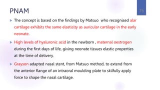 PNAM
 The concept is based on the findings by Matsuo who recognised alar
cartilage exhibits the same elasticity as auricular cartilage in the early
neonate.
 High levels of hyaluronic acid in the newborn , maternal oestrogen
during the first days of life, giving neonate tissues elastic properties
at the time of delivery.
 Grayson adapted nasal stent, from Matsuo method, to extend from
the anterior flange of an intraoral moulding plate to skilfully apply
force to shape the nasal cartilage.
76
 