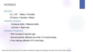 Sex ratio :
CL + CP : Males > Females
CP alone : Females > Males
Laterality of lesions :
Unilateral clefts > Bilateral clefts
Left side > Right side.
Increase in frequency :
- With increase in parents age
- Normal parents- affected one child- 4 % second baby
- If two siblings affected-10 % next baby
7
INCIDENCE
Thronton JB, Nimer S and Howrd P.The incidence, classification, etiology and embryology of oral clefts. Semin Orthod 1996;2:162-168
 