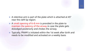  A retentive arm is part of the plate which is attached at 45°
near the cleft lip region.
 A small opening of 6–8 mm is provided in the plate to
maintain the patency of the airway in case the plate gets
dislodged posteriorly and chokes the airway.
 Typically, PNAM is initiated within the 1st week after birth and
needs to be modified and activated on a weekly basis
78
 