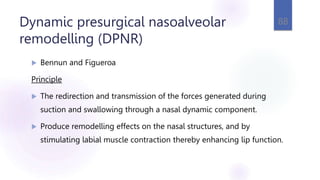 Dynamic presurgical nasoalveolar
remodelling (DPNR)
 Bennun and Figueroa
Principle
 The redirection and transmission of the forces generated during
suction and swallowing through a nasal dynamic component.
 Produce remodelling effects on the nasal structures, and by
stimulating labial muscle contraction thereby enhancing lip function.
88
 