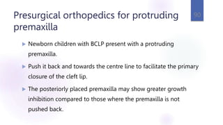 Presurgical orthopedics for protruding
premaxilla
 Newborn children with BCLP present with a protruding
premaxilla.
 Push it back and towards the centre line to facilitate the primary
closure of the cleft lip.
 The posteriorly placed premaxilla may show greater growth
inhibition compared to those where the premaxilla is not
pushed back.
90
 