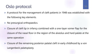 Oslo protocol
 A protocol for the management of cleft patients in 1948 was established with
the following key elements.
 No presurgical orthopaedics.
 Closure of cleft lip in infancy combined with a one-layer vomer flap for the
closure of the nasal floor in the region of the alveolus and hard palate at the
same operation
 Closure of the remaining posterior palatal cleft in early childhood by a von
Langenbeck palatoplasty.
96
 