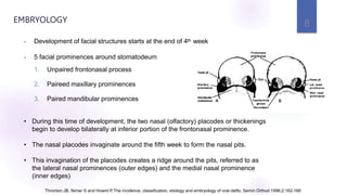 • Development of facial structures starts at the end of 4th week
• 5 facial prominences around stomatodeum
1. Unpaired frontonasal process
2. Paireed maxillary prominences
3. Paired mandibular prominences
• During this time of development, the two nasal (olfactory) placodes or thickenings
begin to develop bilaterally at inferior portion of the frontonasal prominence.
• The nasal placodes invaginate around the fifth week to form the nasal pits.
• This invagination of the placodes creates a ridge around the pits, referred to as
the lateral nasal prominences (outer edges) and the medial nasal prominence
(inner edges)
Thronton JB, Nimer S and Howrd P.The incidence, classification, etiology and embryology of oral clefts. Semin Orthod 1996;2:162-168
EMBRYOLOGY 8
 