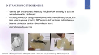 DISTRACTION OSTEOGENESIS
• Patients can present with a maxillary retrusion with tendency to class III
malocclusion after cleft repair.
• Maxillary protraction using anteriorly directed extra oral heavy forces, has
been used in young, growing CLP patients to treat these malocclusions
• External distraction device – Delaire facial mask
• Internal distraction device
104
Swennen et al. Maxillary distraction in cleft lip palate patients: a review of six cases. J Craniofac Surg. 1999 Mar;10(2):117-22.
 