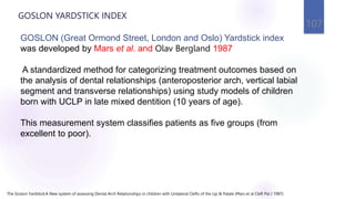 GOSLON YARDSTICK INDEX
107
GOSLON (Great Ormond Street, London and Oslo) Yardstick index
was developed by Mars et al. and Olav Bergland 1987
A standardized method for categorizing treatment outcomes based on
the analysis of dental relationships (anteroposterior arch, vertical labial
segment and transverse relationships) using study models of children
born with UCLP in late mixed dentition (10 years of age).
This measurement system classifies patients as five groups (from
excellent to poor).
The Goslon Yardstick:A New system of assessing Dental Arch Relationships in children with Unilateral Clefts of the Lip & Palate (Mars et al Cleft Pal J 1987)
 
