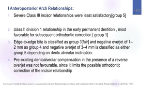 I Anteroposterior Arch Relationships:
1. Severe Class III incisor relationships were least satisfactory[group 5]
2. class II division 1 relationship in the early permanent dentition , most
favorable for subsequent orthodontic correction.[ group 1]
3. Edge-to-edge bite is classified as group 3[fair] and negative overjet of 1–
2 mm as group 4 and negative overjet of 3–4 mm is classified as either
group 5 depending on dento alveolar inclination.
4. Pre-existing dentoalveolar compensation in the presence of a reverse
overjet was not favourable, since it limits the possible orthodontic
correction of the incisor relationship
109
 