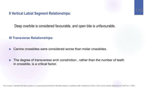 II Vertical Labial Segment Relationships:
Deep overbite is considered favourable, and open bite is unfavourable.
110
III Transverse Relationships:
 Canine crossbites were considered worse than molar crossbites.
 The degree of transverese arch constriction , rather than the number of teeth
in crossbite, is a critical factor.
 