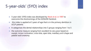 5-year-olds’ (5YO) index
 5-year-olds’ (5YO) index was developed by Atack et al. in 1997 to
overcome the shortcomings of the GOSLON Yardstick
 this index is applied at 5 years of age that is in the primary dentition in
UCLP patients
 It categorises the dental relationships into 5 groups ranging from 1 to 5
 the outcome measure ranging from excellent to very poor based on
overjet, incisor inclination, cross-bite, open bite, maxillary arch shape and
palatal vault anatomy
112
 
