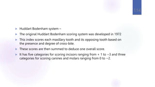  Huddart Bodenham system –
 The original Huddart Bodenham scoring system was developed in 1972
 This index scores each maxillary tooth and its opposing tooth based on
the presence and degree of cross-bite.
 These scores are then summed to deduce one overall score.
 It has five categories for scoring incisors ranging from + 1 to −3 and three
categories for scoring canines and molars ranging from 0 to −2.
114
 