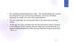  The modified Huddart/Bodenham index – The Huddart/Bodenham system
was designed for use in the primary dentition, and it was, therefore,
necessary to modify it for use in the mixed dentition.
 This was undertaken by scoring premolars in the same way as primary
molars.
 At the age of 6 years and after that, the first permanent molars if present,
or the midpoint of the maxillary alveolar ridge were scored similarly as in
original Huddart/Bodenham index ensuing maximum range of score from
−22 to +2.
115
 