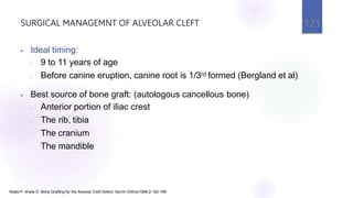 SURGICAL MANAGEMNT OF ALVEOLAR CLEFT 121
Waite P, Waite D. Bone Grafting for the Alveolar Cleft Defect. Semin Orthod1996;2:192-196
• Ideal timing:
- 9 to 11 years of age
- Before canine eruption, canine root is 1/3rd formed (Bergland et al)
• Best source of bone graft: (autologous cancellous bone)
- Anterior portion of iliac crest
- The rib, tibia
- The cranium
- The mandible
 