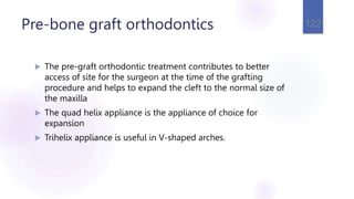 Pre-bone graft orthodontics
 The pre-graft orthodontic treatment contributes to better
access of site for the surgeon at the time of the grafting
procedure and helps to expand the cleft to the normal size of
the maxilla
 The quad helix appliance is the appliance of choice for
expansion
 Trihelix appliance is useful in V-shaped arches.
122
 