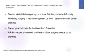 Machos C. Orthodontic Treatment for the Cleft Palate Patient. Semin Orthod 1996;2:197-204.
• Severe skeletal discrepancy, oronasal fistulas, speech deformity
• Maxillary surgery – multiple segment Le Fort I osteotomy with down-
grafting
• Presurgical orthodontic treatment – 12 months
• AP discrepancy – more than 8mm – bijaw surgery needs to be
planned
TREATMENT BY ORTHODONTICS COMBINED WITH ORTHOGNATHIC
SURGERY
133
 